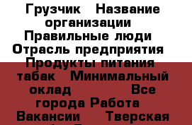 Грузчик › Название организации ­ Правильные люди › Отрасль предприятия ­ Продукты питания, табак › Минимальный оклад ­ 30 000 - Все города Работа » Вакансии   . Тверская обл.,Бологое г.